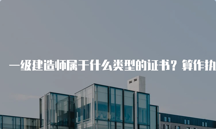 一级建造师属于什么类型的证书？算作执业资格证吗？