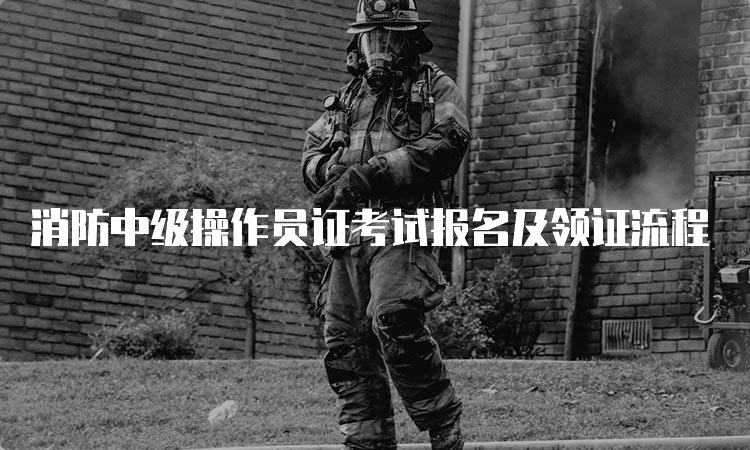 消防中级操作员证考试报名及领证流程