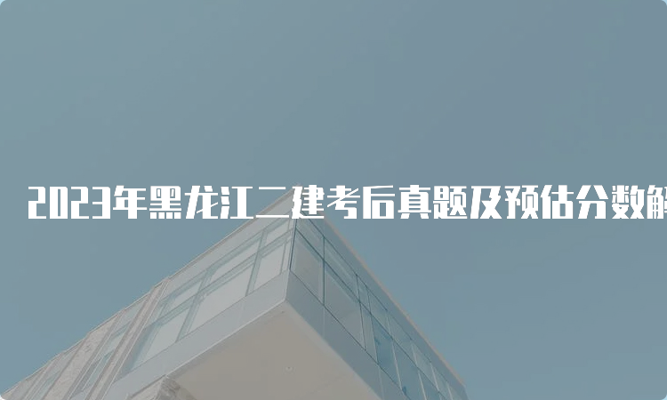 2023年黑龙江二建考后真题及预估分数解析