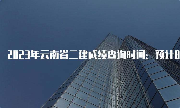 2023年云南省二建成绩查询时间：预计8-9月份