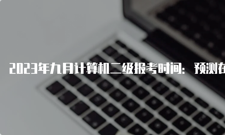 2023年九月计算机二级报考时间：预测在6月底至7月中上旬