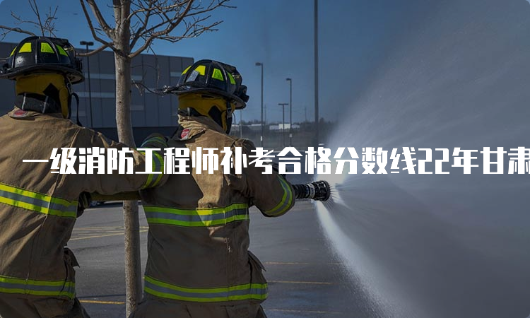 一级消防工程师补考合格分数线22年甘肃