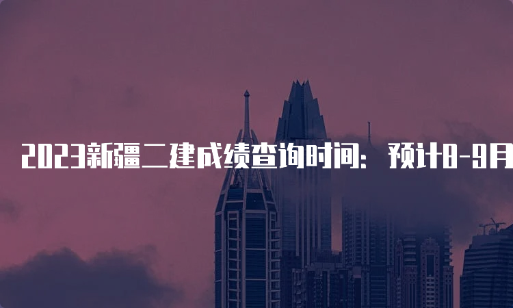 2023新疆二建成绩查询时间：预计8-9月份