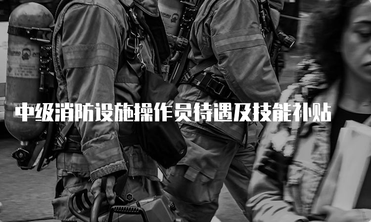 中级消防设施操作员待遇及技能补贴