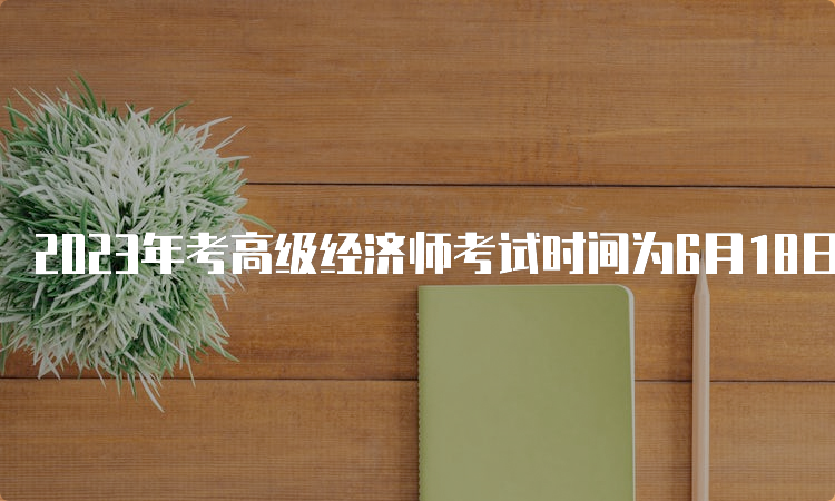 2023年考高级经济师考试时间为6月18日