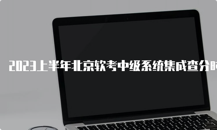 2023上半年北京软考中级系统集成查分时间