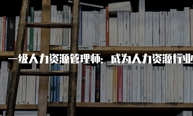 一级人力资源管理师：成为人力资源行业的敲门砖