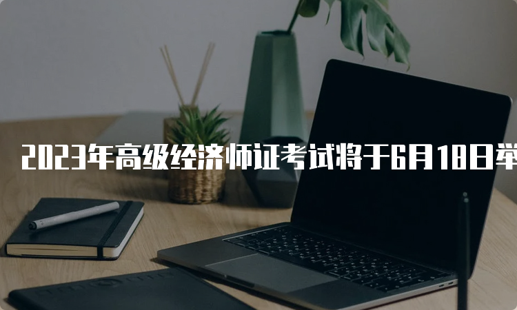 2023年高级经济师证考试将于6月18日举行