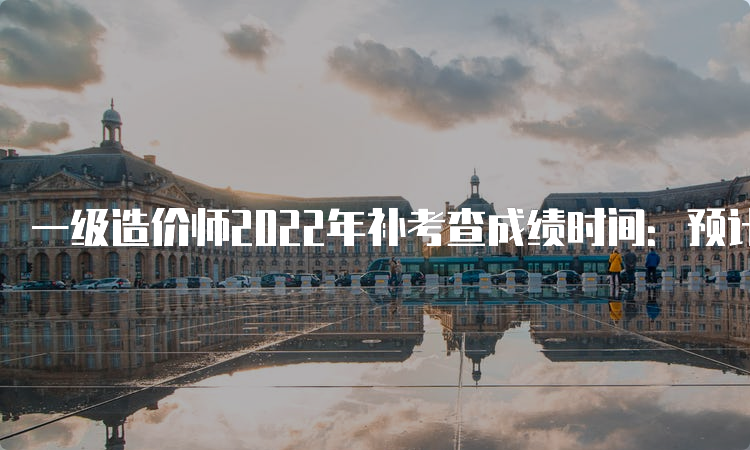 一级造价师2022年补考查成绩时间：预计6月下旬