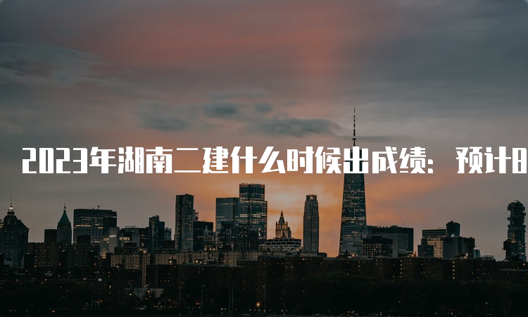 2023年湖南二建什么时候出成绩：预计8-9月份