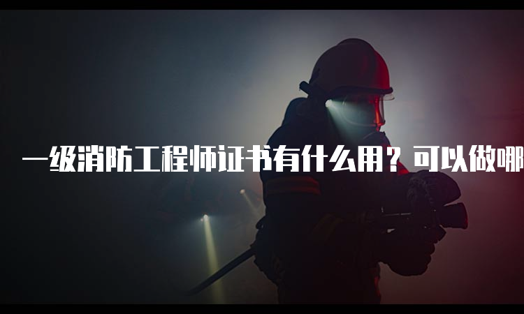 一级消防工程师证书有什么用？可以做哪些工作？