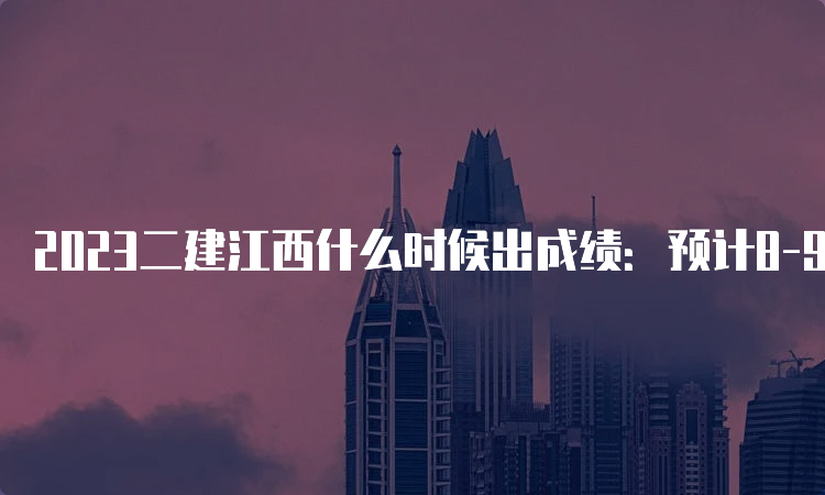 2023二建江西什么时候出成绩：预计8-9月份