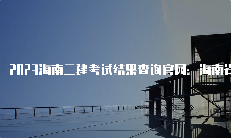 2023海南二建考试结果查询官网：海南省二级建造师执业资格考试报名系统