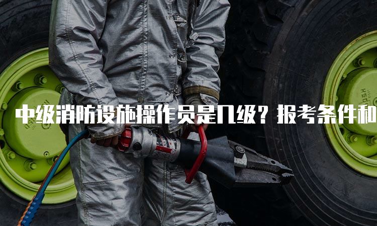 中级消防设施操作员是几级？报考条件和职业方向有什么不同？