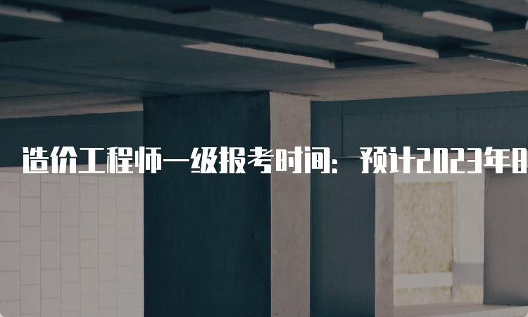 造价工程师一级报考时间：预计2023年8月中下旬开始