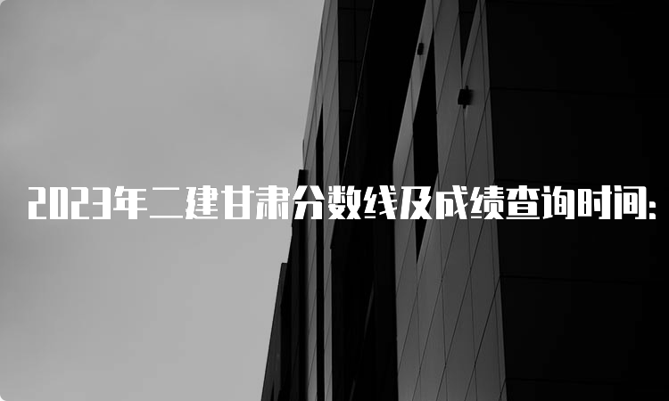 2023年二建甘肃分数线及成绩查询时间：预计8-9月份