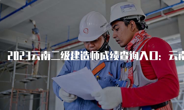 2023云南二级建造师成绩查询入口：云南省建筑市场监管与诚信信息网