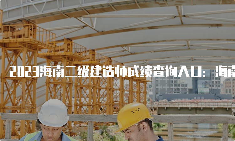 2023海南二级建造师成绩查询入口：海南省二级建造师执业资格考试报名系统