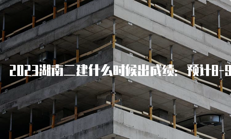 2023湖南二建什么时候出成绩：预计8-9月份