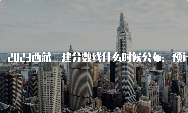 2023西藏二建分数线什么时候公布：预计8-9月份