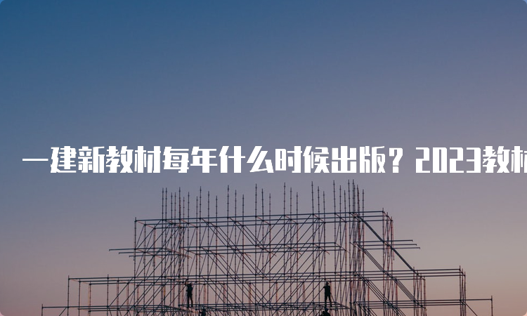 一建新教材每年什么时候出版？2023教材出了吗？