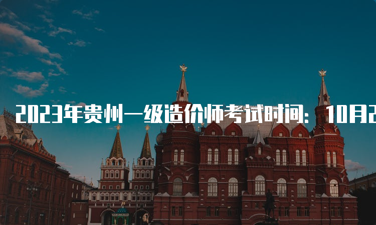 2023年贵州一级造价师考试时间：10月28日-29日