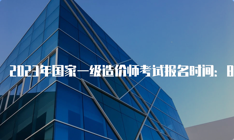 2023年国家一级造价师考试报名时间：8月中下旬开始