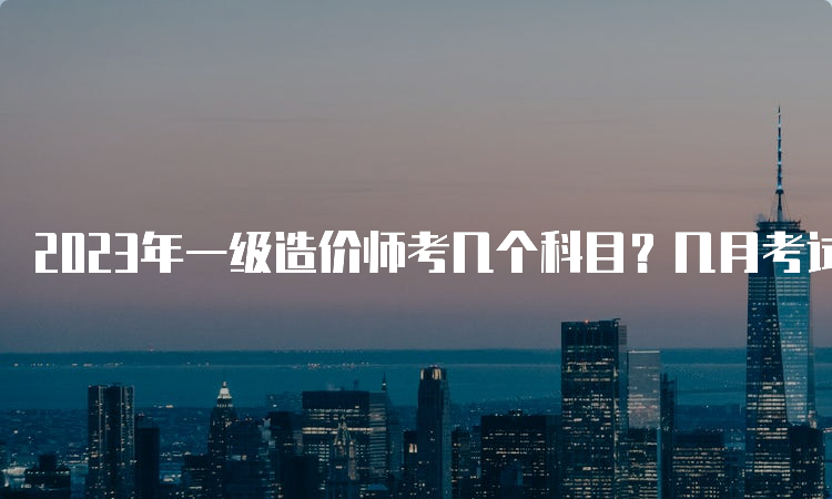 2023年一级造价师考几个科目？几月考试？