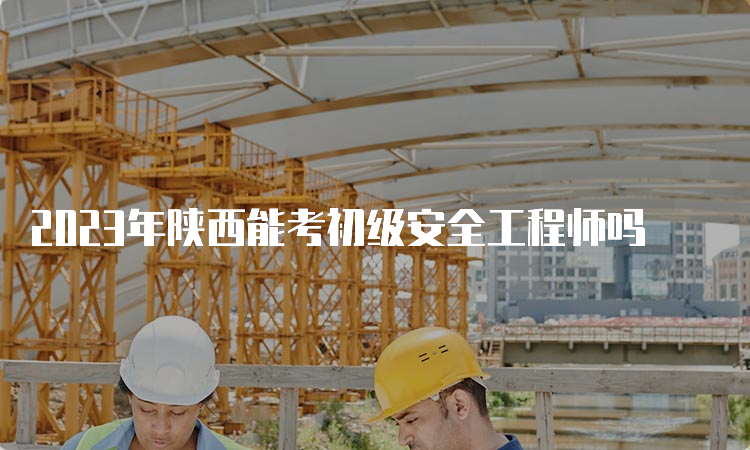 2023年陕西能考初级安全工程师吗