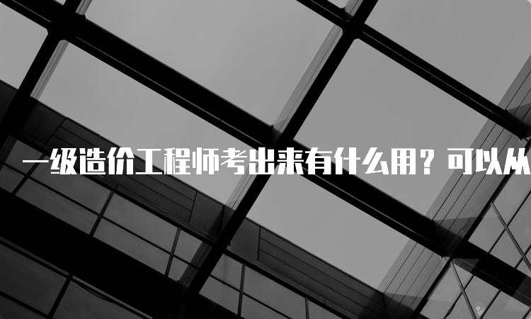 一级造价工程师考出来有什么用？可以从事哪些工作？