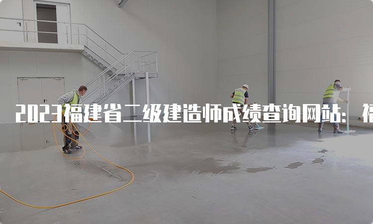 2023福建省二级建造师成绩查询网站：福建省住房和城乡建设厅官网