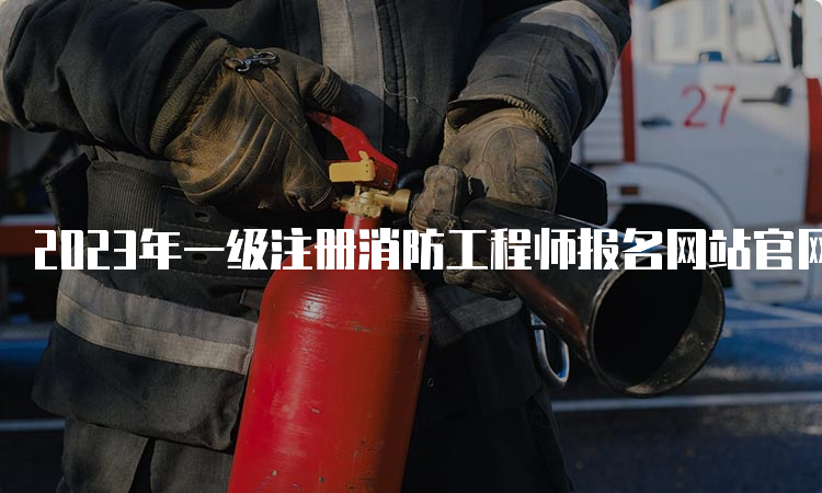 2023年一级注册消防工程师报名网站官网