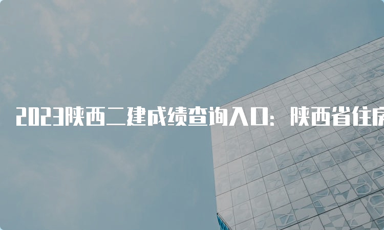 2023陕西二建成绩查询入口：陕西省住房和城乡建设厅官网