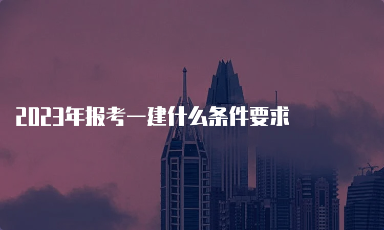 2023年报考一建什么条件要求