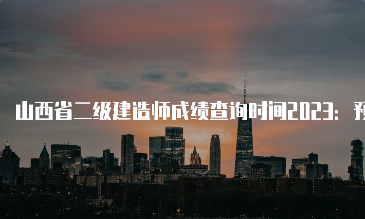 山西省二级建造师成绩查询时间2023：预计在8月份左右