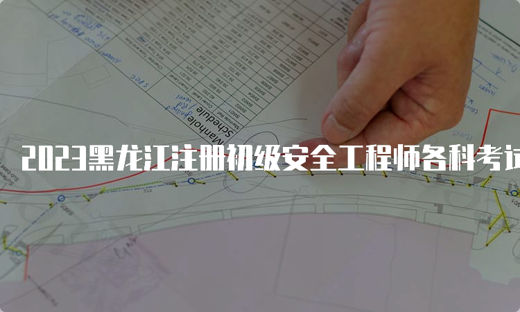 2023黑龙江注册初级安全工程师各科考试时长