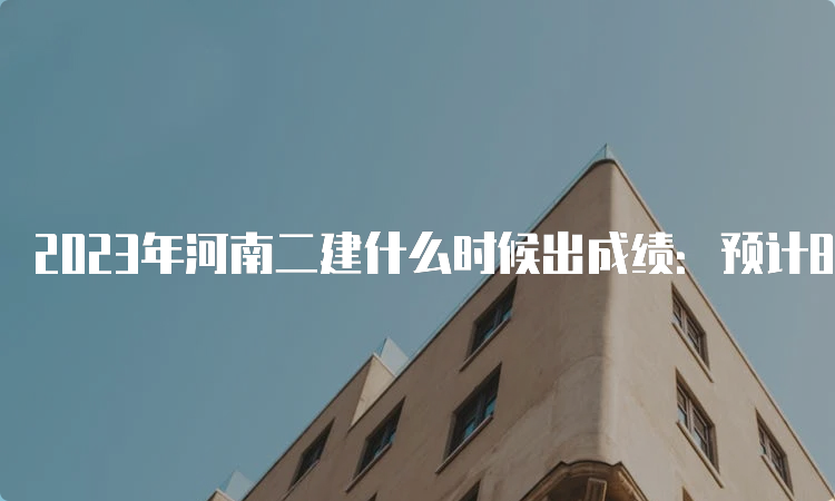 2023年河南二建什么时候出成绩：预计8-9月份