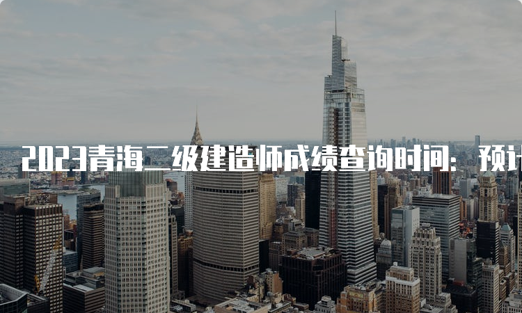 2023青海二级建造师成绩查询时间：预计9月中旬