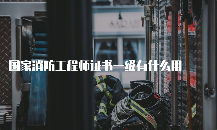 国家消防工程师证书一级有什么用