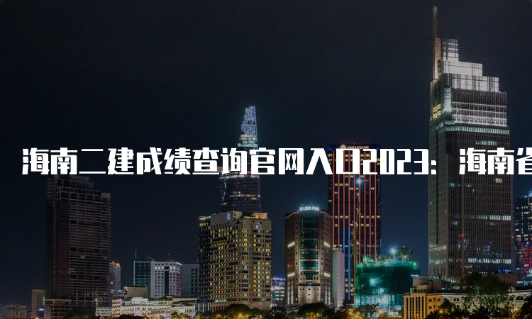 海南二建成绩查询官网入口2023：海南省二级建造师执业资格考试报名系统