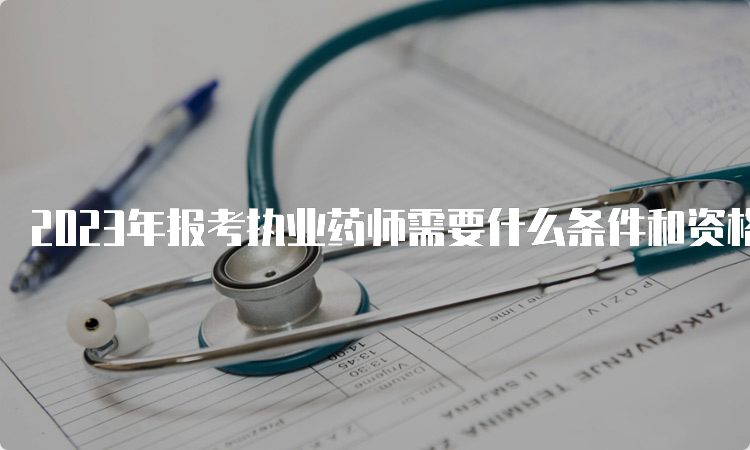 2023年报考执业药师需要什么条件和资格