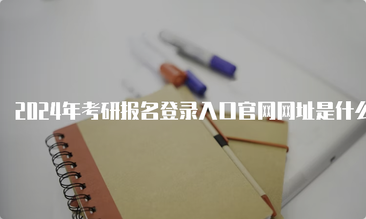 2024年考研报名登录入口官网网址是什么？研招网