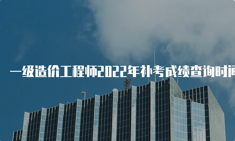 一级造价工程师2022年补考成绩查询时间：预计6月下旬