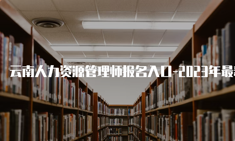 云南人力资源管理师报名入口-2023年最新报名时间安排