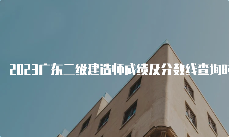 2023广东二级建造师成绩及分数线查询时间：预计9月份