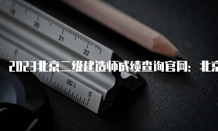 2023北京二级建造师成绩查询官网：北京市人力资源和社会保障局官网