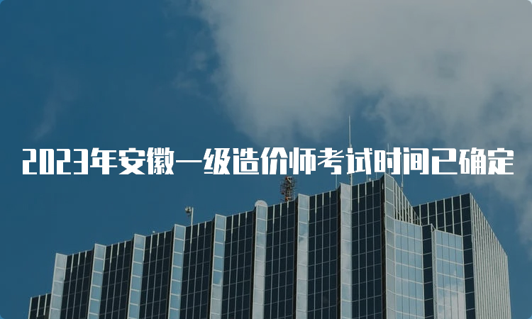 2023年安徽一级造价师考试时间已确定