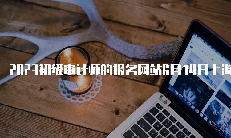 2023初级审计师的报名网站6月14日上海、天津、重庆、四川、陕西、黑龙江报名结束