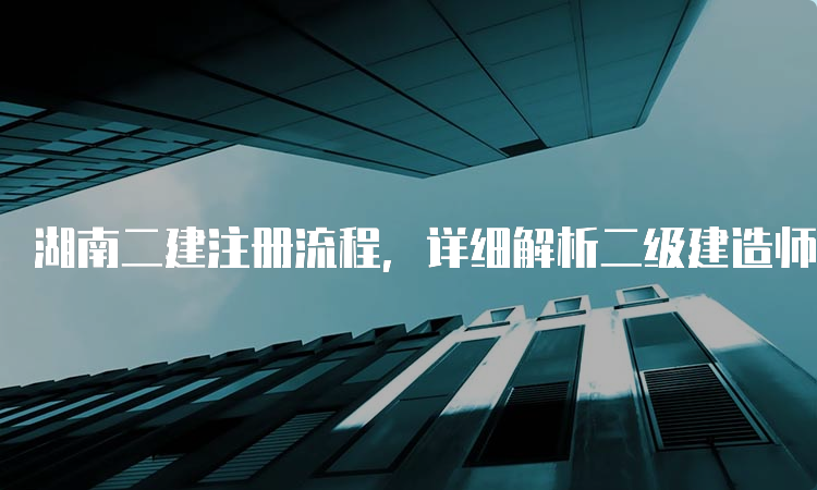 湖南二建注册流程，详细解析二级建造师注册步骤