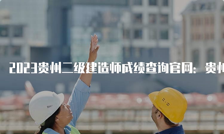 2023贵州二级建造师成绩查询官网：贵州省住房和城乡建设厅